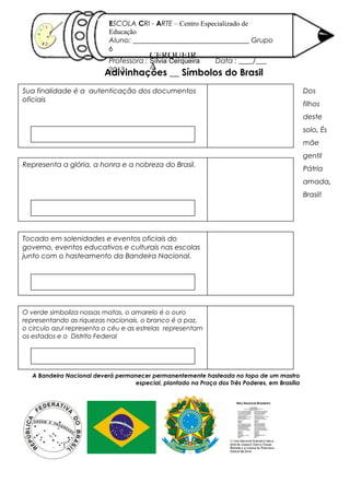 Adivinhações __ Símbolos do Brasil
SÍLVIA
CERQUEIR
A
16/ 10/ 2012
ESCOLA CRI - ARTE – Centro Especializado de
Educação
Aluno: _________________________________ Grupo
6
Professora : Sílvia Cerqueira Data : ____/___
2013
Sua finalidade é a autenticação dos documentos
oficiais
Representa a glória, a honra e a nobreza do Brasil.
Tocado em solenidades e eventos oficiais do
governo, eventos educativos e culturais nas escolas
junto com o hasteamento da Bandeira Nacional.
O verde simboliza nossas matas, o amarelo é o ouro
representando as riquezas nacionais, o branco é a paz,
o circulo azul representa o céu e as estrelas representam
os estados e o Distrito Federal
A Bandeira Nacional deverá permanecer permanentemente hasteada no topo de um mastro
especial, plantado na Praça dos Três Poderes, em Brasília
Dos
filhos
deste
solo, És
mãe
gentil
Pátria
amada,
Brasil!
 