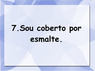 7.Sou coberto por
    esmalte.
 