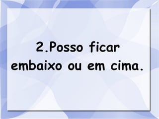 2.Posso ficar
embaixo ou em cima.
 