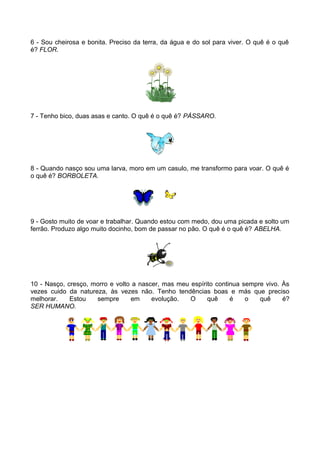 6 - Sou cheirosa e bonita. Preciso da terra, da água e do sol para viver. O quê é o quê 
é? FLOR. 
7 - Tenho bico, duas asas e canto. O quê é o quê é? PÁSSARO. 
8 - Quando nasço sou uma larva, moro em um casulo, me transformo para voar. O quê é 
o quê é? BORBOLETA. 
9 - Gosto muito de voar e trabalhar. Quando estou com medo, dou uma picada e solto um 
ferrão. Produzo algo muito docinho, bom de passar no pão. O quê é o quê é? ABELHA. 
10 - Nasço, cresço, morro e volto a nascer, mas meu espírito continua sempre vivo. Às 
vezes cuido da natureza, às vezes não. Tenho tendências boas e más que preciso 
melhorar. Estou sempre em evolução. O quê é o quê é? 
SER HUMANO. 

