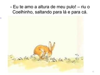 - Eu te amo a altura de meu pulo! – riu o
Coelhinho, saltando para lá e para cá.
11
 