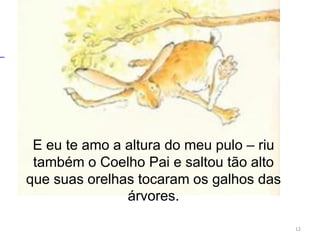 E eu te amo a altura do meu pulo – riu
também o Coelho Pai e saltou tão alto
que suas orelhas tocaram os galhos das
árvores.
12
 