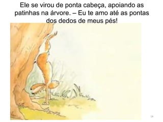 14
Ele se virou de ponta cabeça, apoiando as
patinhas na árvore. – Eu te amo até as pontas
dos dedos de meus pés!
 