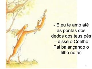 15
- E eu te amo até
as pontas dos
dedos dos teus pés
– disse o Coelho
Pai balançando o
filho no ar.
 