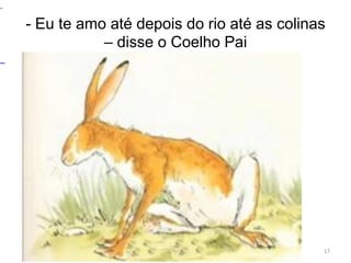 - Eu te amo até depois do rio até as colinas
– disse o Coelho Pai
17
.
 