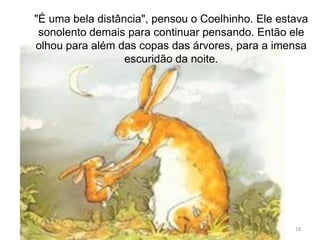 18
"É uma bela distância", pensou o Coelhinho. Ele estava
sonolento demais para continuar pensando. Então ele
olhou para além das copas das árvores, para a imensa
escuridão da noite.
 