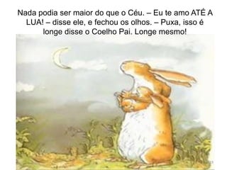 Nada podia ser maior do que o Céu. – Eu te amo ATÉ A
LUA! – disse ele, e fechou os olhos. – Puxa, isso é
longe disse o Coelho Pai. Longe mesmo!
19
 