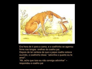 Era hora de ir para a cama, e o coelhinho se agarrou firme nas longas  orelhas do coelho pai.  Depois de ter certeza de que o papai coelho estava ouvindo, o coelhinho disse: “adivinha o quanto eu te amo!”.  “ Ah, acho que isso eu não consigo adivinhar” – respondeu o coelho pai  