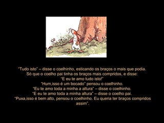 “ Tudo isto” – disse o coelhinho, esticando os braços o mais que podia.  Só que o coelho pai tinha os braços mais compridos, e disse:  “ E eu te amo tudo isto!”  “ Hum,isso é um bocado” pensou o coelhinho.  “ Eu te amo toda a minha a altura” – disse o coelhinho.  “ E eu te amo toda a minha altura” – disse o coelho pai.  “ Puxa,isso é bem alto, pensou o coelhinho. Eu queria ter braços compridos   assim”. 