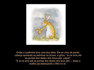 Então o coelhinho teve uma boa idéia. Ele se virou de ponta-cabeça apoiando as patinhas na árvore, e gritou: “eu te amo até as pontas dos dedos dos meus pés, papai!”  “ E eu te amo até as pontas dos dedos dos teus pés” – disse o coelho pai balançando o filho no ar.  