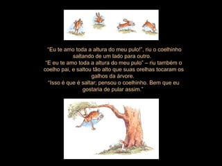 “ Eu te amo toda a altura do meu pulo!”, riu o coelhinho saltando de um lado para outro.  “ E eu te amo toda a altura do meu pulo” – riu também o coelho pai, e saltou tão alto que suas orelhas tocaram os galhos da árvore.  “ Isso é que é saltar; pensou o coelhinho. Bem que eu gostaria de pular assim.”  