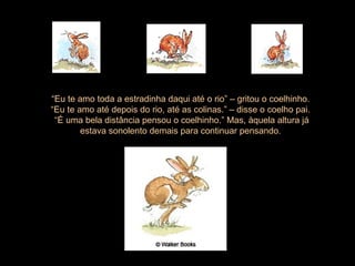 “ Eu te amo toda a estradinha daqui até o rio” – gritou o coelhinho.  “ Eu te amo até depois do rio, até as colinas.” – disse o coelho pai.  “ É uma bela distância pensou o coelhinho.” Mas, àquela altura já estava sonolento demais para continuar pensando.  