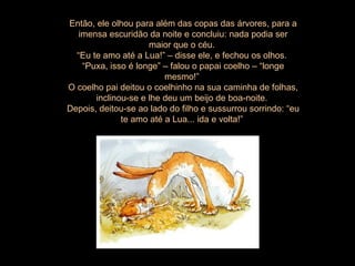 Então, ele olhou para além das copas das árvores, para a imensa escuridão da noite e concluiu: nada podia ser maior que o céu.  “ Eu te amo até a Lua!” – disse ele, e fechou os olhos.  “ Puxa, isso é longe” – falou o papai coelho – “longe mesmo!”  O coelho pai deitou o coelhinho na sua caminha de folhas, inclinou-se e lhe deu um beijo de boa-noite.  Depois, deitou-se ao lado do filho e sussurrou sorrindo: “eu te amo até a Lua... ida e volta!”  