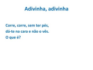 Adivinha, adivinhaCorre, corre, sem ter pés,dá-te na cara e não o vês.O que é?
