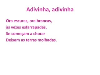 Adivinha, adivinhaOra escuras, ora brancas,às vezes esfarrapadas,Se começam a chorarDeixam as terras molhadas.