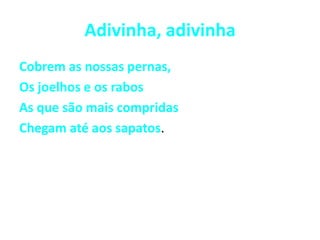 Adivinha, adivinhaCobrem as nossas pernas, Os joelhos e os rabosAs que são mais compridasChegam até aos sapatos.