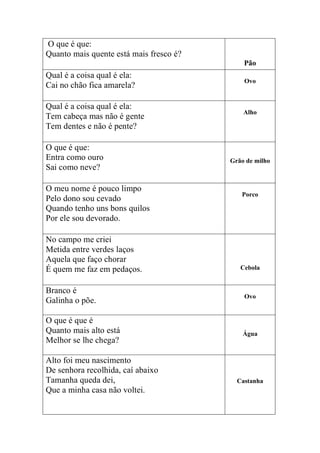 O que é que:
Quanto mais quente está mais fresco é?
                                             Pão
Qual é a coisa qual é ela:
                                             Ovo
Cai no chão fica amarela?

Qual é a coisa qual é ela:
                                             Alho
Tem cabeça mas não é gente
Tem dentes e não é pente?

O que é que:
Entra como ouro                          Grão de milho
Sai como neve?

O meu nome é pouco limpo
                                            Porco
Pelo dono sou cevado
Quando tenho uns bons quilos
Por ele sou devorado.

No campo me criei
Metida entre verdes laços
Aquela que faço chorar
É quem me faz em pedaços.                   Cebola


Branco é
                                             Ovo
Galinha o põe.

O que é que é
Quanto mais alto está                        Água
Melhor se lhe chega?

Alto foi meu nascimento
De senhora recolhida, caí abaixo
Tamanha queda dei,                         Castanha
Que a minha casa não voltei.
 