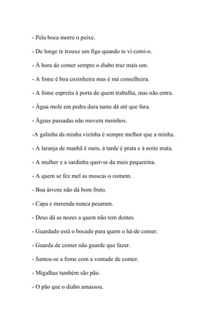 - Pela boca morre o peixe.

- De longe te trouxe um figo quando te vi comi-o.

- À hora de comer sempre o diabo traz mais um.

- A fome é boa cozinheira mas é má conselheira.

- A fome espreita à porta de quem trabalha, mas não entra.

- Água mole em pedra dura tanto dá até que fura.

- Águas passadas não movem moinhos.

-A galinha da minha vizinha é sempre melhor que a minha.

- A laranja de manhã é ouro, à tarde é prata e à noite mata.

- A mulher e a sardinha quer-se da mais pequenina.

- A quem se fez mel as moscas o comem.

- Boa árvore não dá bom fruto.

- Capa e merenda nunca pesaram.

- Deus dá as nozes a quem não tem dentes.

- Guardado está o bocado para quem o há-de comer.

- Guarda de comer não guarde que fazer.

- Juntou-se a fome com a vontade de comer.

- Migalhas também são pão.

- O pão que o diabo amassou.
 