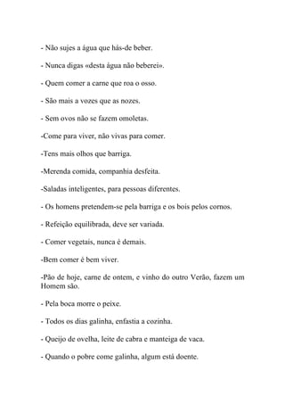 - Não sujes a água que hás-de beber.

- Nunca digas «desta água não beberei».

- Quem comer a carne que roa o osso.

- São mais a vozes que as nozes.

- Sem ovos não se fazem omoletas.

-Come para viver, não vivas para comer.

-Tens mais olhos que barriga.

-Merenda comida, companhia desfeita.

-Saladas inteligentes, para pessoas diferentes.

- Os homens pretendem-se pela barriga e os bois pelos cornos.

- Refeição equilibrada, deve ser variada.

- Comer vegetais, nunca é demais.

-Bem comer é bem viver.

-Pão de hoje, carne de ontem, e vinho do outro Verão, fazem um
Homem são.

- Pela boca morre o peixe.

- Todos os dias galinha, enfastia a cozinha.

- Queijo de ovelha, leite de cabra e manteiga de vaca.

- Quando o pobre come galinha, algum está doente.
 