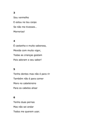 3

Sou vermelho

E estou no teu corpo

Se não me tivesses…

Morrerias!



4

É castanha e muito saborosa,

Mexida com muito vigor,

Todas as crianças gostam

Pois adoram o seu sabor!



5

Tenho dentes mas não é para rir

Também não é para comer

Moro no cabeleireiro

Para os cabelos alisar



6

Tenho duas pernas

Mas não sei andar

Todos me querem usar.
 