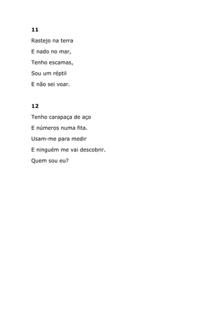 11

Rastejo na terra

E nado no mar,

Tenho escamas,

Sou um réptil

E não sei voar.



12

Tenho carapaça de aço

E números numa fita.

Usam-me para medir

E ninguém me vai descobrir.

Quem sou eu?
 