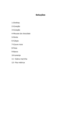Soluções



1-Orelhas

2-Coração

3-Coração

4-Mousse de chocolate

5-Pente

6-Calças

7-Couve roxa

8-Faca

9-Barco

10-Laranja

11- Cobra marinha

12- Fita métrica
 