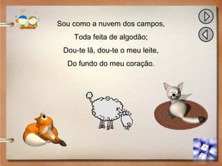 Sou como a nuvem dos campos,
Toda feita de algodão;
Dou-te lã, dou-te o meu leite,
Do fundo do meu coração.