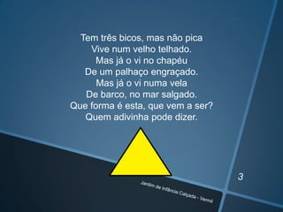 Tem três bicos, mas não pica
Vive num velho telhado.
Mas já o vi no chapéu
De um palhaço engraçado.
Mas já o vi numa vela
De barco, no mar salgado.
Que forma é esta, que vem a ser?
Quem adivinha pode dizer.

 