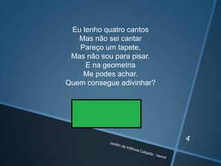 Eu tenho quatro cantos
Mas não sei cantar
Pareço um tapete,
Mas não sou para pisar.
E na geometria
Me podes achar.
Quem consegue adivinhar?

 