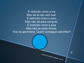 É redondo como a lua
Mas de lá não vem luar.
É redondo como o euro
Mas não dá para comprar.
É redondo como a piza
Mas não se pode trincar.
Vive na geometria. Quem consegue adivinhar?

 