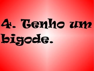 4. Tenho um
bigode.
 