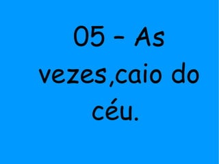 05 – As
vezes,caio do
céu.