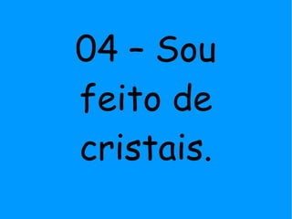 04 – Sou
feito de
cristais.