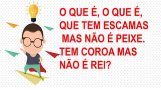 O QUE É, O QUE É,
QUE TEM ESCAMAS
MAS NÃO É PEIXE.
TEM COROA MAS
NÃO É REI?
 