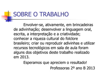 SOBRE O TRABALHO
Envolver-se, ativamente, em brincadeiras
de adivinhação; desenvolver a linguagem oral,
escrita, a interpretação e a criatividade;
conhecer a riqueza cultural do folclore
brasileiro; criar ou reproduzir adivinhas e utilizar
recursos tecnológicos em sala de aula foram
alguns dos objetivos deste trabalho realizado
em 2013.
Esperamos que apreciem o resultado!
Professoras 2º ano B 2013
 
