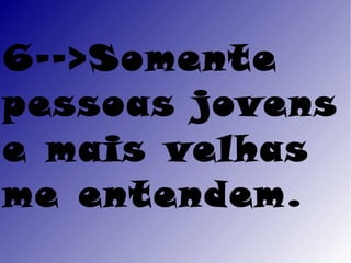 6-->Somente
pessoas jovens
e mais velhas
me entendem.
 