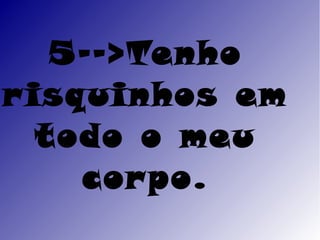 5-->Tenho
r isquinhos em
   todo o meu
     cor po.
 