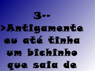 3--
>Antigamente
 eu até tinha
 um bichinho
 que saia de
 