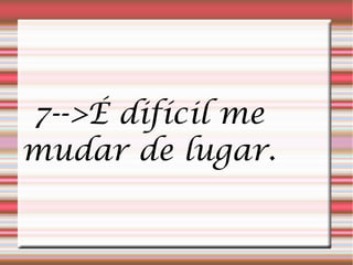 7-->É difícil me
mudar de lugar.
 
