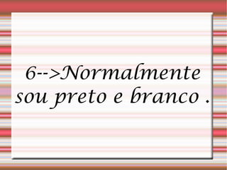 6-->Normalmente
sou preto e branco .
 