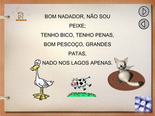 BOM NADADOR, NÃO SOU
PEIXE;
TENHO BICO, TENHO PENAS,
BOM PESCOÇO, GRANDES
PATAS,
NADO NOS LAGOS APENAS.
 