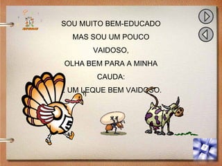 SOU MUITO BEM-EDUCADO
MAS SOU UM POUCO
VAIDOSO,
OLHA BEM PARA A MINHA
CAUDA:
É UM LEQUE BEM VAIDOSO.
 