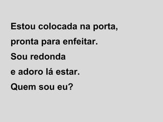 Estou colocada na porta,
pronta para enfeitar.
Sou redonda
e adoro lá estar.
Quem sou eu?
 