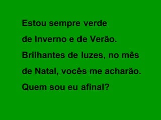 Estou sempre verde
de Inverno e de Verão.
Brilhantes de luzes, no mês
de Natal, vocês me acharão.
Quem sou eu afinal?
 