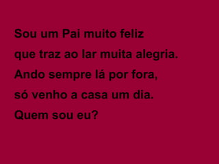 Sou um Pai muito feliz
que traz ao lar muita alegria.
Ando sempre lá por fora,
só venho a casa um dia.
Quem sou eu?
 