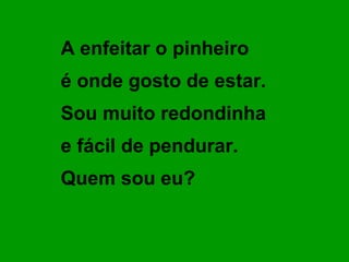 A enfeitar o pinheiro
é onde gosto de estar.
Sou muito redondinha
e fácil de pendurar.
Quem sou eu?
 