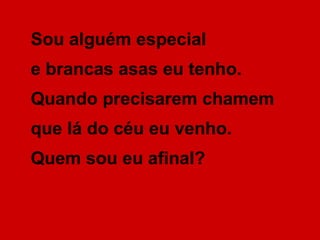 Sou alguém especial
e brancas asas eu tenho.
Quando precisarem chamem
que lá do céu eu venho.
Quem sou eu afinal?
 