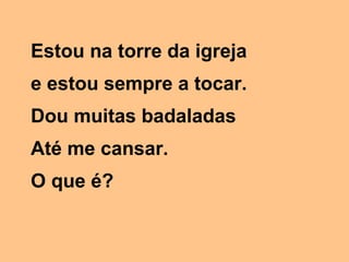 Estou na torre da igreja
e estou sempre a tocar.
Dou muitas badaladas
Até me cansar.
O que é?

 