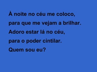 À noite no céu me coloco,
para que me vejam a brilhar.
Adoro estar lá no céu,
para o poder cintilar.
Quem sou eu?

 
