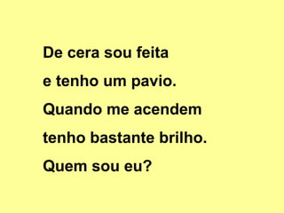 De cera sou feita
e tenho um pavio.
Quando me acendem
tenho bastante brilho.
Quem sou eu?

 